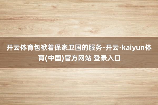 开云体育包袱着保家卫国的服务-开云·kaiyun体育(中国)官方网站 登录入口