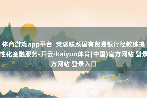 体育游戏app平台  荧惑联系国有贸易银行径教练提供个性化金融服务-开云·kaiyun体育(中国)官方网站 登录入口