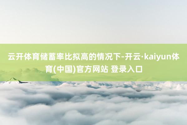 云开体育储蓄率比拟高的情况下-开云·kaiyun体育(中国)官方网站 登录入口