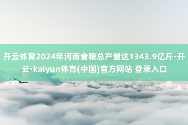 开云体育2024年河南食粮总产量达1343.9亿斤-开云·kaiyun体育(中国)官方网站 登录入口