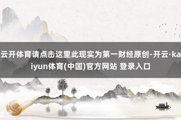 云开体育请点击这里此现实为第一财经原创-开云·kaiyun体育(中国)官方网站 登录入口