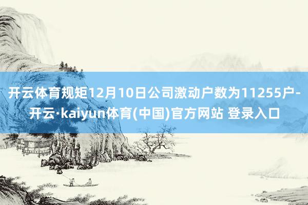 开云体育规矩12月10日公司激动户数为11255户-开云·kaiyun体育(中国)官方网站 登录入口