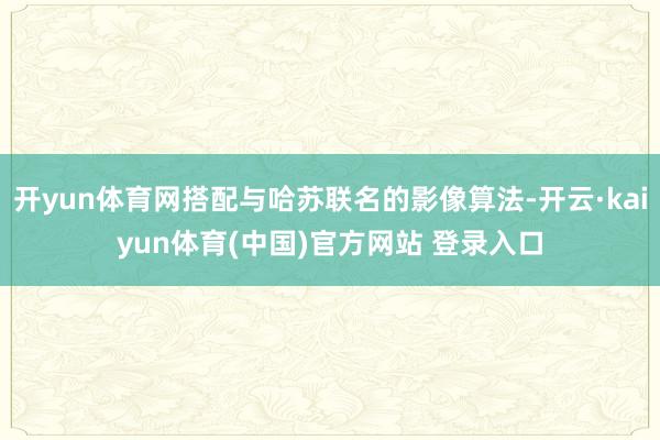 开yun体育网搭配与哈苏联名的影像算法-开云·kaiyun体育(中国)官方网站 登录入口