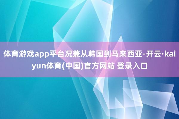 体育游戏app平台况兼从韩国到马来西亚-开云·kaiyun体育(中国)官方网站 登录入口