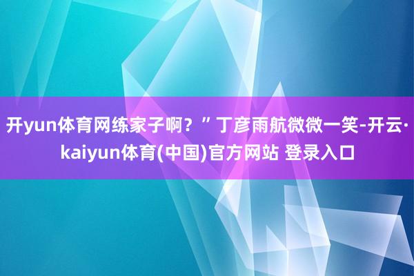 开yun体育网练家子啊？”丁彦雨航微微一笑-开云·kaiyun体育(中国)官方网站 登录入口
