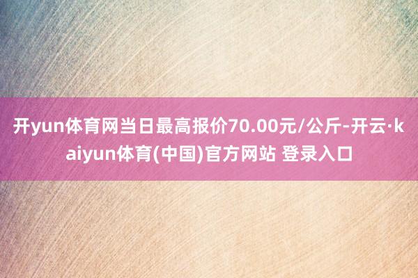 开yun体育网当日最高报价70.00元/公斤-开云·kaiyun体育(中国)官方网站 登录入口