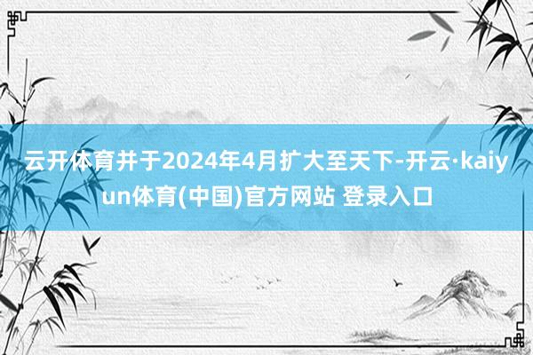 云开体育并于2024年4月扩大至天下-开云·kaiyun体育(中国)官方网站 登录入口
