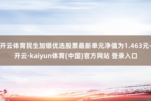 开云体育民生加银优选股票最新单元净值为1.463元-开云·kaiyun体育(中国)官方网站 登录入口
