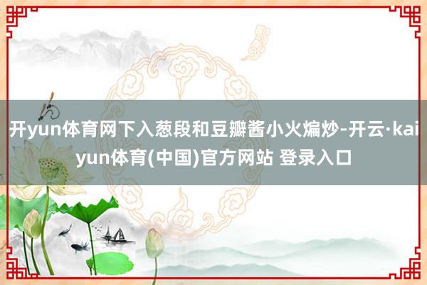 开yun体育网下入葱段和豆瓣酱小火煸炒-开云·kaiyun体育(中国)官方网站 登录入口