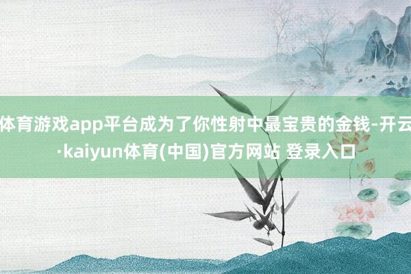 体育游戏app平台成为了你性射中最宝贵的金钱-开云·kaiyun体育(中国)官方网站 登录入口