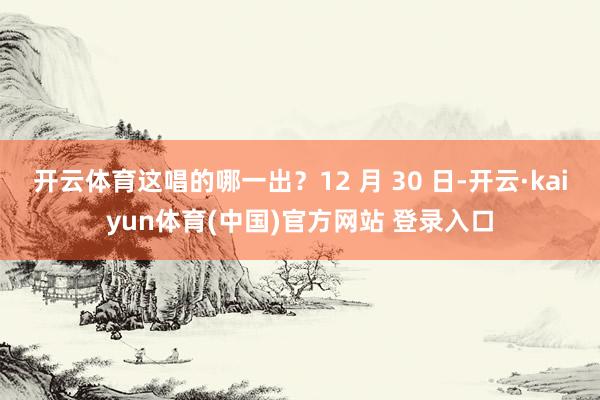 开云体育这唱的哪一出？12 月 30 日-开云·kaiyun体育(中国)官方网站 登录入口