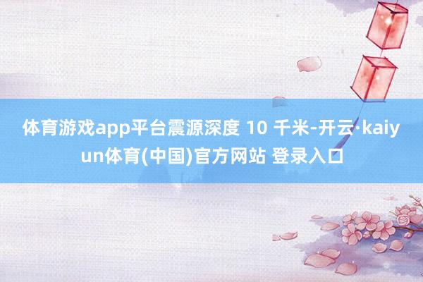 体育游戏app平台震源深度 10 千米-开云·kaiyun体育(中国)官方网站 登录入口