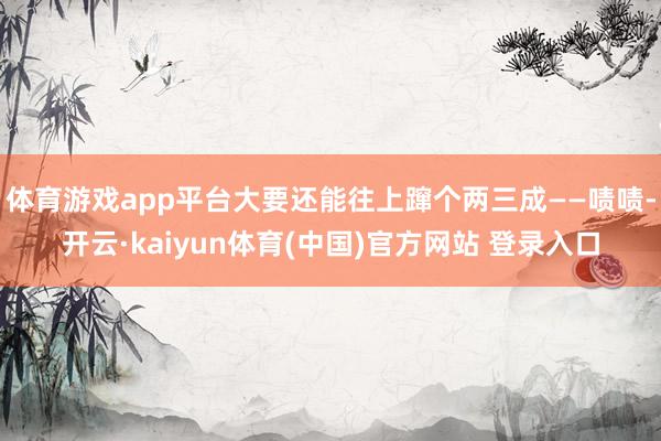 体育游戏app平台大要还能往上蹿个两三成——啧啧-开云·kaiyun体育(中国)官方网站 登录入口