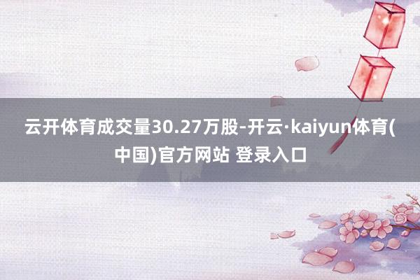 云开体育成交量30.27万股-开云·kaiyun体育(中国)官方网站 登录入口