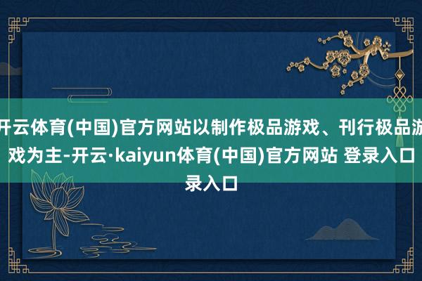 开云体育(中国)官方网站以制作极品游戏、刊行极品游戏为主-开云·kaiyun体育(中国)官方网站 登录入口