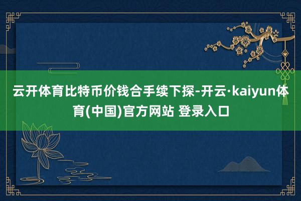 云开体育比特币价钱合手续下探-开云·kaiyun体育(中国)官方网站 登录入口