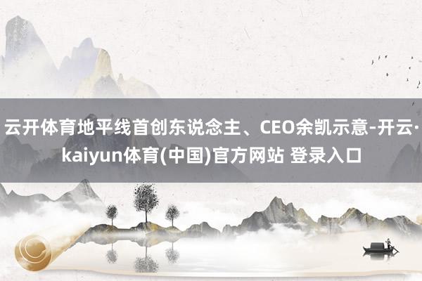 云开体育地平线首创东说念主、CEO余凯示意-开云·kaiyun体育(中国)官方网站 登录入口