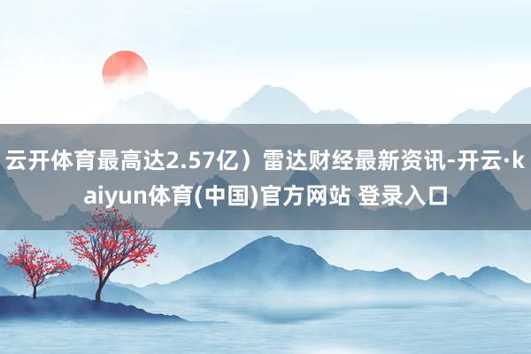 云开体育最高达2.57亿)雷达财经最新资讯-开云·kaiyun体育(中国)官方网站 登录入口