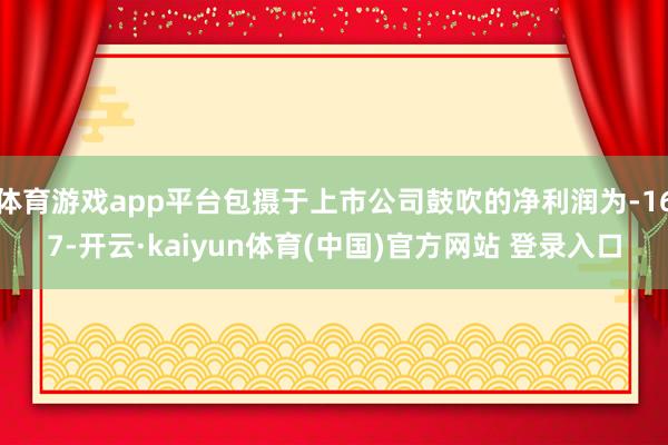 体育游戏app平台包摄于上市公司鼓吹的净利润为-167-开云·kaiyun体育(中国)官方网站 登录入口