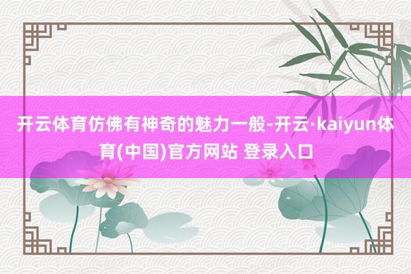 开云体育仿佛有神奇的魅力一般-开云·kaiyun体育(中国)官方网站 登录入口