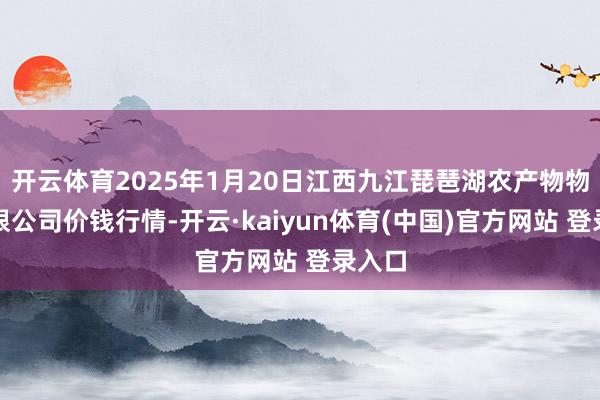 开云体育2025年1月20日江西九江琵琶湖农产物物流有限公司价钱行情-开云·kaiyun体育(中国)官方网站 登录入口