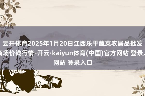 云开体育2025年1月20日江西乐平蔬菜农居品批发大商场价钱行情-开云·kaiyun体育(中国)官方网站 登录入口