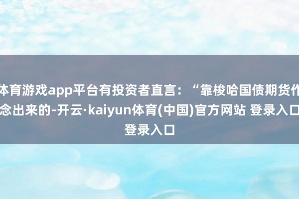 体育游戏app平台有投资者直言：“靠梭哈国债期货作念出来的-开云·kaiyun体育(中国)官方网站 登录入口
