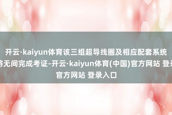 开云·kaiyun体育该三组超导线圈及相应配套系统阵势将无间完成考证-开云·kaiyun体育(中国)官方网站 登录入口
