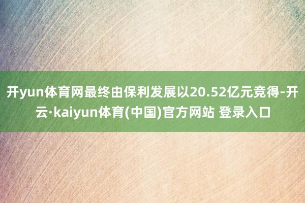 开yun体育网最终由保利发展以20.52亿元竞得-开云·kaiyun体育(中国)官方网站 登录入口