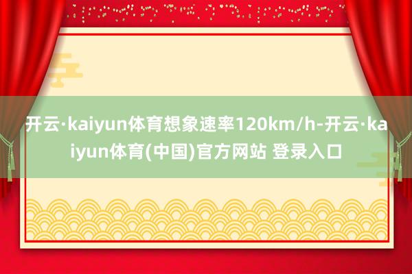 开云·kaiyun体育想象速率120km/h-开云·kaiyun体育(中国)官方网站 登录入口
