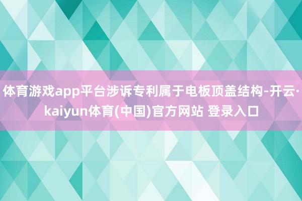 体育游戏app平台涉诉专利属于电板顶盖结构-开云·kaiyun体育(中国)官方网站 登录入口