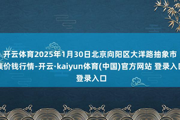 开云体育2025年1月30日北京向阳区大洋路抽象市集价钱行情-开云·kaiyun体育(中国)官方网站 登录入口