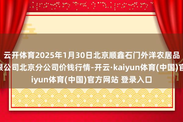 云开体育2025年1月30日北京顺鑫石门外洋农居品批发商场集团有限公司北京分公司价钱行情-开云·kaiyun体育(中国)官方网站 登录入口