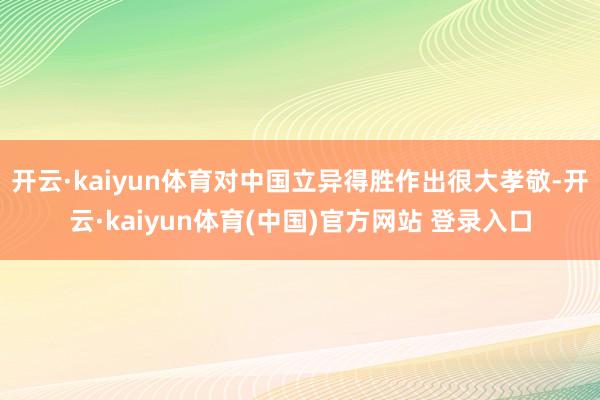 开云·kaiyun体育对中国立异得胜作出很大孝敬-开云·kaiyun体育(中国)官方网站 登录入口
