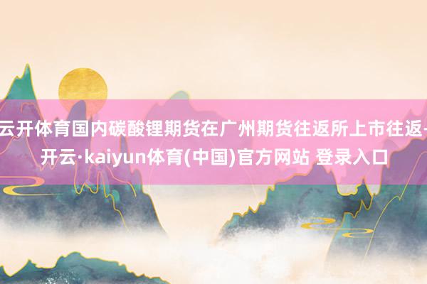 云开体育国内碳酸锂期货在广州期货往返所上市往返-开云·kaiyun体育(中国)官方网站 登录入口