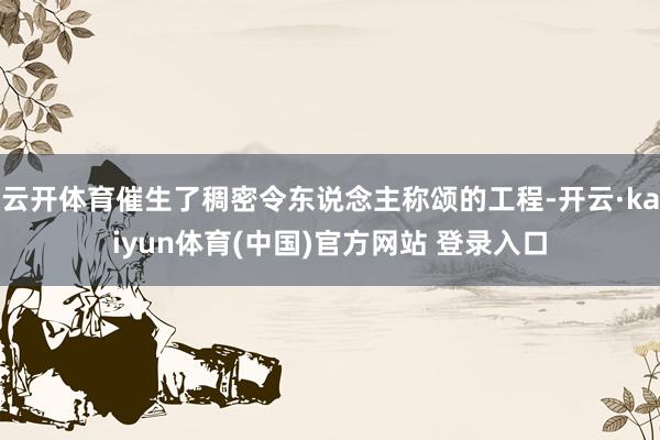 云开体育催生了稠密令东说念主称颂的工程-开云·kaiyun体育(中国)官方网站 登录入口