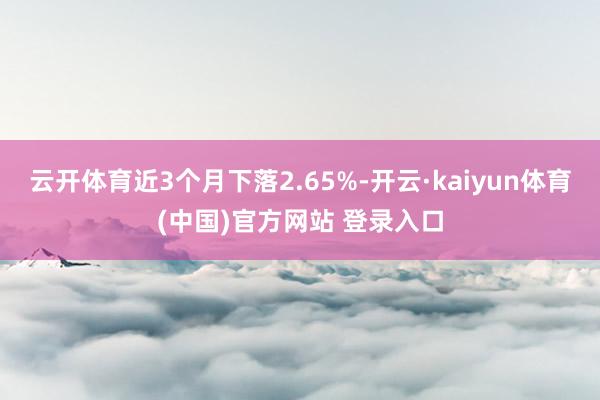 云开体育近3个月下落2.65%-开云·kaiyun体育(中国)官方网站 登录入口