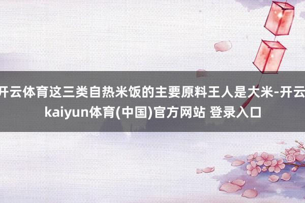 开云体育这三类自热米饭的主要原料王人是大米-开云·kaiyun体育(中国)官方网站 登录入口