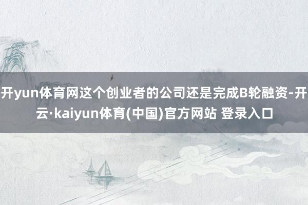 开yun体育网这个创业者的公司还是完成B轮融资-开云·kaiyun体育(中国)官方网站 登录入口