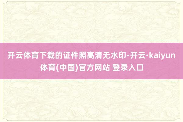 开云体育下载的证件照高清无水印-开云·kaiyun体育(中国)官方网站 登录入口