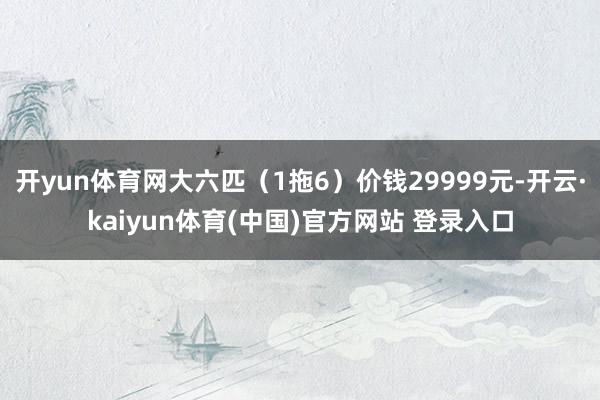 开yun体育网大六匹（1拖6）价钱29999元-开云·kaiyun体育(中国)官方网站 登录入口