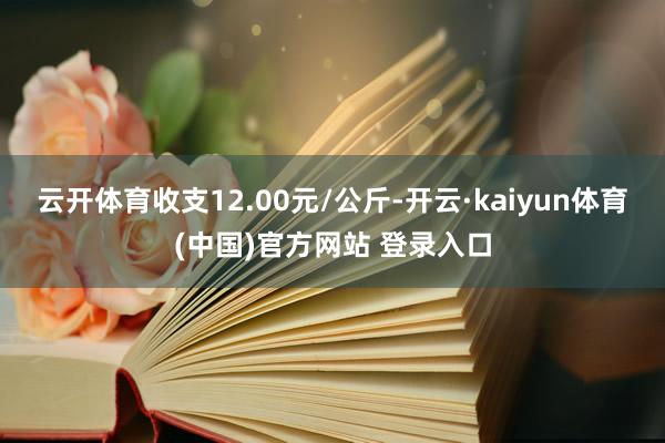云开体育收支12.00元/公斤-开云·kaiyun体育(中国)官方网站 登录入口