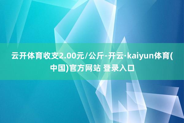 云开体育收支2.00元/公斤-开云·kaiyun体育(中国)官方网站 登录入口
