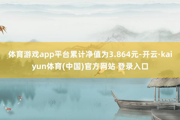 体育游戏app平台累计净值为3.864元-开云·kaiyun体育(中国)官方网站 登录入口