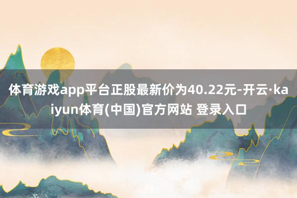 体育游戏app平台正股最新价为40.22元-开云·kaiyun体育(中国)官方网站 登录入口