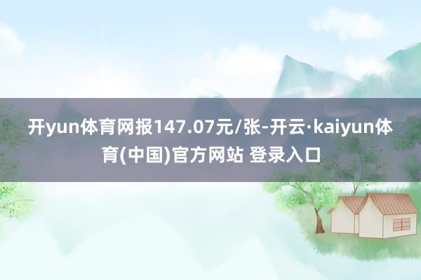 开yun体育网报147.07元/张-开云·kaiyun体育(中国)官方网站 登录入口