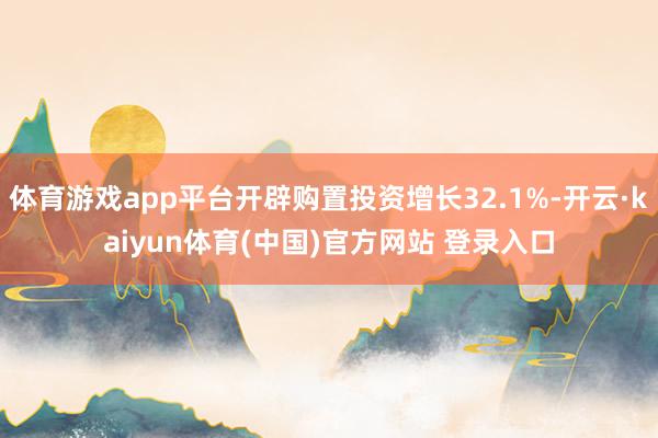体育游戏app平台开辟购置投资增长32.1%-开云·kaiyun体育(中国)官方网站 登录入口