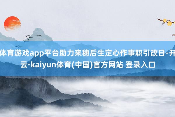 体育游戏app平台助力来穗后生定心作事职引改日-开云·kaiyun体育(中国)官方网站 登录入口