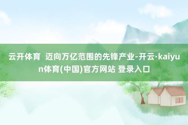 云开体育  迈向万亿范围的先锋产业-开云·kaiyun体育(中国)官方网站 登录入口