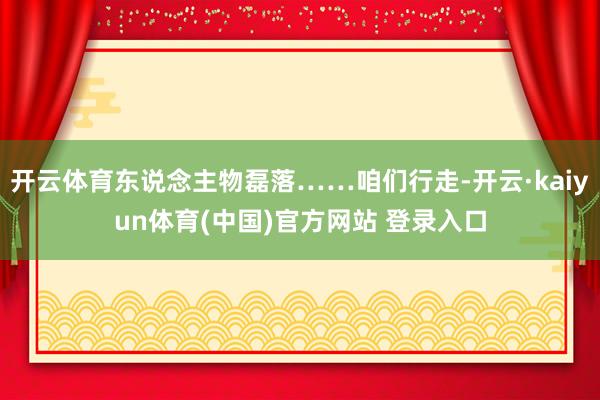开云体育东说念主物磊落……咱们行走-开云·kaiyun体育(中国)官方网站 登录入口